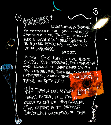 Hello Ranchers!  Lollapalooza is pleased to announce the
beginning of operations for TEETH, a multi-media magnetic field designed to raise
the earth's frequency up to paradise.  The ant hill is stocked with color-
short films, god's music, live broadcasts, open forums, photographs
and scrolls of information on interstellar travel, shucking oysters,
underwear and everything in between.
We begin our ascent 1999 years after the first occupation of Jerusalem.
Our intent is to become devoted followers of the...